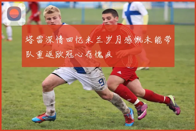 塔雷深情回忆米兰岁月感慨未能带队重返欧冠心存愧疚