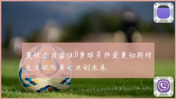 曼联坚持留住B费球员热爱曼彻斯特生活双向奔赴共创未来
