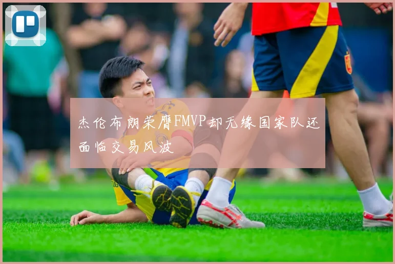 杰伦布朗荣膺FMVP却无缘国家队还面临交易风波