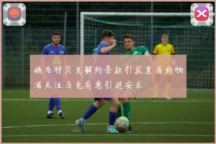 施洛特贝克解约条款引发皇马利物浦关注马竞有意引进安东