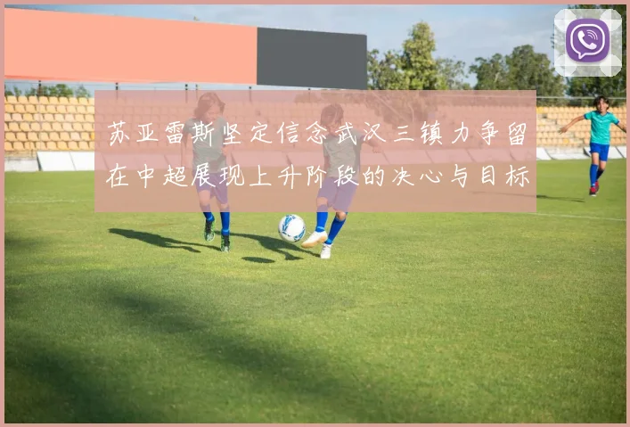 苏亚雷斯坚定信念武汉三镇力争留在中超展现上升阶段的决心与目标