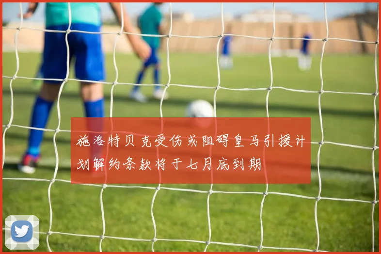 施洛特贝克受伤或阻碍皇马引援计划解约条款将于七月底到期