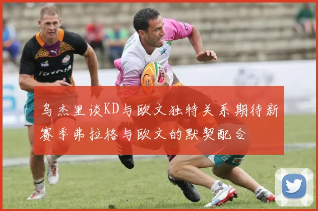 乌杰里谈KD与欧文独特关系期待新赛季弗拉格与欧文的默契配合