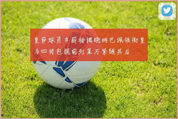皇萨球员年薪榜揭晓姆巴佩领衔皇马四将包揽前列莱万紧随其后