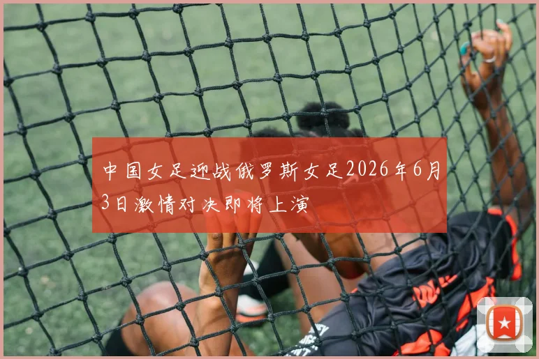 中国女足迎战俄罗斯女足2026年6月3日激情对决即将上演