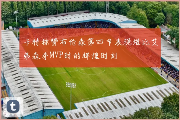 卡特称赞布伦森第四节表现堪比艾弗森夺MVP时的辉煌时刻