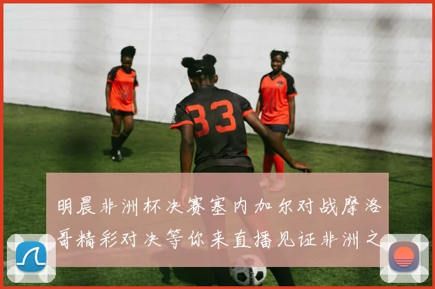 明晨非洲杯决赛塞内加尔对战摩洛哥精彩对决等你来直播见证非洲之王的诞生
