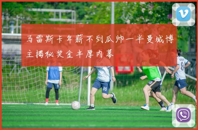 马雷斯卡年薪不到瓜帅一半曼城博主揭秘奖金丰厚内幕