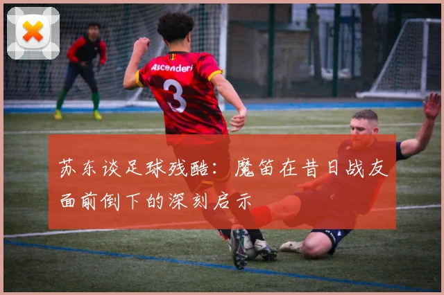 苏东谈足球残酷：魔笛在昔日战友面前倒下的深刻启示