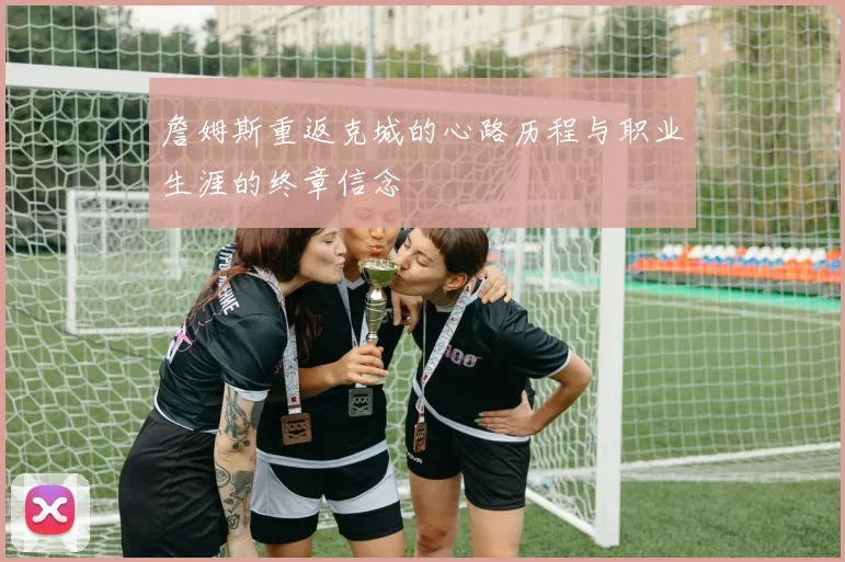 詹姆斯重返克城的心路历程与职业生涯的终章信念
