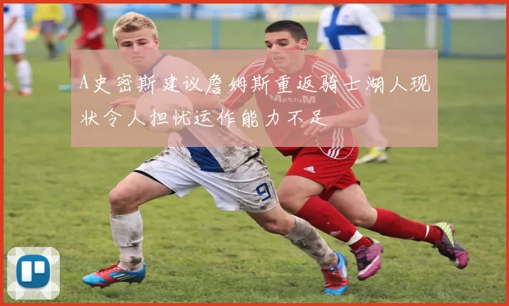 A史密斯建议詹姆斯重返骑士湖人现状令人担忧运作能力不足
