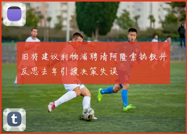 旧将建议利物浦聘请阿隆索执教并反思去年引援决策失误