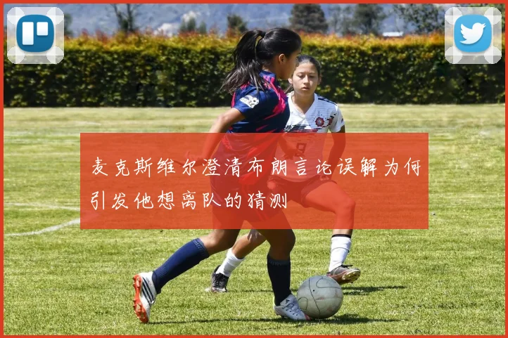 麦克斯维尔澄清布朗言论误解为何引发他想离队的猜测